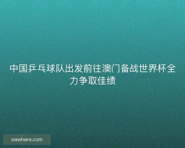 中国乒乓球队出发前往澳门备战世界杯全力争取佳绩